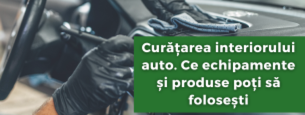 Curățarea interiorului auto. Ce echipamente și produse poți să folosești