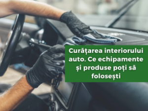 Curățarea interiorului auto. Ce echipamente și produse poți să folosești