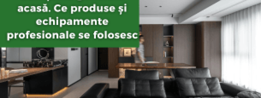 Curățenia generală acasă. Ce produse și echipamente profesionale se folosesc
